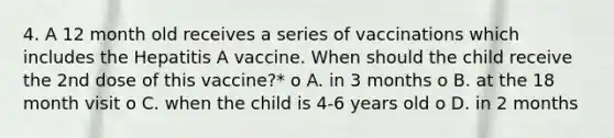 4. A 12 month old receives a series of vaccinations which includes the Hepatitis A vaccine. When should the child receive the 2nd dose of this vaccine?* o A. in 3 months o B. at the 18 month visit o C. when the child is 4-6 years old o D. in 2 months