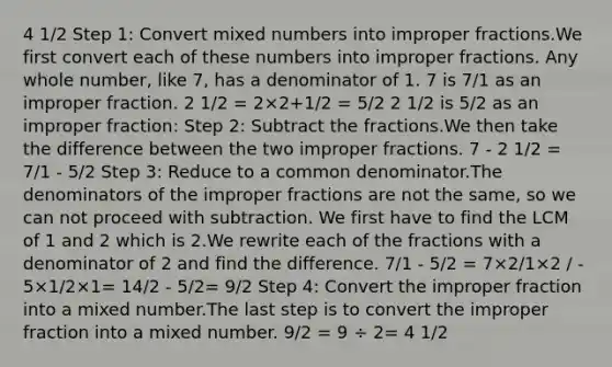 4 1/2 Step 1: Сonvert <a href='https://www.questionai.com/knowledge/kWIKppu5Yk-mixed-numbers' class='anchor-knowledge'>mixed numbers</a> into <a href='https://www.questionai.com/knowledge/k324GmXlfM-improper-fractions' class='anchor-knowledge'><a href='https://www.questionai.com/knowledge/kIVmowfJvq-improper-fraction' class='anchor-knowledge'>improper fraction</a>s</a>.We first convert each of these numbers into improper fractions. Any whole number, like 7, has a denominator of 1. 7 is 7/1 as an improper fraction. 2 1/2 = 2×2+1/2 = 5/2 2 1/2 is 5/2 as an improper fraction: Step 2: Subtract the fractions.We then take the difference between the two improper fractions. 7 - 2 1/2 = 7/1 - 5/2 Step 3: Reduce to a common denominator.The denominators of the improper fractions are not the same, so we can not proceed with subtraction. We first have to find the LCM of 1 and 2 which is 2.We rewrite each of the fractions with a denominator of 2 and find the difference. 7/1 - 5/2 = 7×2/1×2 / - 5×1/2×1= 14/2 - 5/2= 9/2 Step 4: Convert the improper fraction into a mixed number.The last step is to convert the improper fraction into a mixed number. 9/2 = 9 ÷ 2= 4 1/2