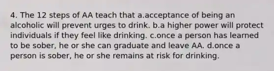 4. The 12 steps of AA teach that a.acceptance of being an alcoholic will prevent urges to drink. b.a higher power will protect individuals if they feel like drinking. c.once a person has learned to be sober, he or she can graduate and leave AA. d.once a person is sober, he or she remains at risk for drinking.