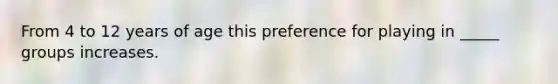 From 4 to 12 years of age this preference for playing in _____ groups increases.