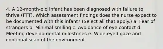 4. A 12-month-old infant has been diagnosed with failure to thrive (FTT). Which assessment findings does the nurse expect to be documented with this infant? (Select all that apply.) a. Fear of strangers b. Minimal smiling c. Avoidance of eye contact d. Meeting developmental milestones e. Wide-eyed gaze and continual scan of the environment