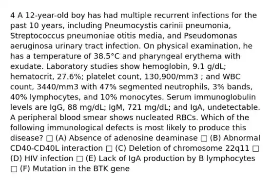 4 A 12-year-old boy has had multiple recurrent infections for the past 10 years, including Pneumocystis carinii pneumonia, Streptococcus pneumoniae otitis media, and Pseudomonas aeruginosa urinary tract infection. On physical examination, he has a temperature of 38.5°C and pharyngeal erythema with exudate. Laboratory studies show hemoglobin, 9.1 g/dL; hematocrit, 27.6%; platelet count, 130,900/mm3 ; and WBC count, 3440/mm3 with 47% segmented neutrophils, 3% bands, 40% lymphocytes, and 10% monocytes. Serum immunoglobulin levels are IgG, 88 mg/dL; IgM, 721 mg/dL; and IgA, undetectable. A peripheral blood smear shows nucleated RBCs. Which of the following immunological defects is most likely to produce this disease? □ (A) Absence of adenosine deaminase □ (B) Abnormal CD40-CD40L interaction □ (C) Deletion of chromosome 22q11 □ (D) HIV infection □ (E) Lack of IgA production by B lymphocytes □ (F) Mutation in the BTK gene