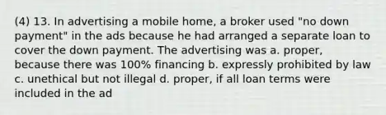 (4) 13. In advertising a mobile home, a broker used "no down payment" in the ads because he had arranged a separate loan to cover the down payment. The advertising was a. proper, because there was 100% financing b. expressly prohibited by law c. unethical but not illegal d. proper, if all loan terms were included in the ad