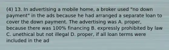 (4) 13. In advertising a mobile home, a broker used "no down payment" in the ads because he had arranged a separate loan to cover the down payment. The advertising was A. proper, because there was 100% financing B. expressly prohibited by law C. unethical but not illegal D. proper, if all loan terms were included in the ad