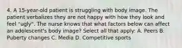 4. A 15-year-old patient is struggling with body image. The patient verbalizes they are not happy with how they look and feel "ugly". The nurse knows that what factors below can affect an adolescent's body image? Select all that apply: A. Peers B. Puberty changes C. Media D. Competitive sports