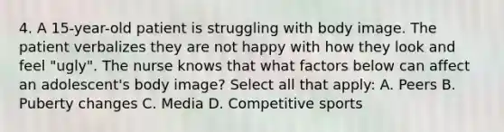 4. A 15-year-old patient is struggling with body image. The patient verbalizes they are not happy with how they look and feel "ugly". The nurse knows that what factors below can affect an adolescent's body image? Select all that apply: A. Peers B. Puberty changes C. Media D. Competitive sports