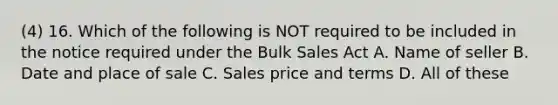 (4) 16. Which of the following is NOT required to be included in the notice required under the Bulk Sales Act A. Name of seller B. Date and place of sale C. Sales price and terms D. All of these