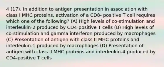 4 (17). In addition to antigen presentation in association with class I MHC proteins, activation of a CD8- positive T cell requires which one of the following? (A) High levels of co-stimulation and interleukin-2 produced by CD4-positive T cells (B) High levels of co-stimulation and gamma interferon produced by macrophages (C) Presentation of antigen with class II MHC proteins and interleukin-1 produced by macrophages (D) Presentation of antigen with class II MHC proteins and interleukin-4 produced by CD4-positive T cells