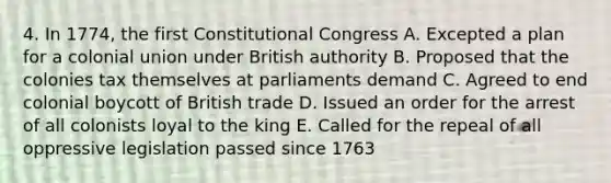 4. In 1774, the first Constitutional Congress A. Excepted a plan for a colonial union under British authority B. Proposed that the colonies tax themselves at parliaments demand C. Agreed to end colonial boycott of British trade D. Issued an order for the arrest of all colonists loyal to the king E. Called for the repeal of all oppressive legislation passed since 1763