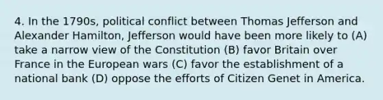 4. In the 1790s, political conflict between Thomas Jefferson and Alexander Hamilton, Jefferson would have been more likely to (A) take a narrow view of the Constitution (B) favor Britain over France in the European wars (C) favor the establishment of a national bank (D) oppose the efforts of Citizen Genet in America.