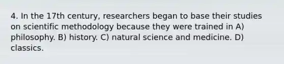 4. In the 17th century, researchers began to base their studies on scientific methodology because they were trained in A) philosophy. B) history. C) natural science and medicine. D) classics.