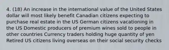 4. (18) An increase in the international value of the United States dollar will most likely benefit Canadian citizens expecting to purchase real estate in the US German citizens vacationing in the US Domestic producers of premium wines sold to people in other countries Currency traders holding huge quantity of yen Retired US citizens living overseas on their social security checks