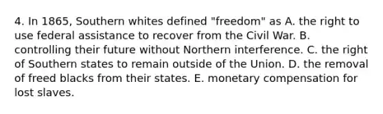 4. In 1865, Southern whites defined "freedom" as A. the right to use federal assistance to recover from the Civil War. B. controlling their future without Northern interference. C. the right of Southern states to remain outside of the Union. D. the removal of freed blacks from their states. E. monetary compensation for lost slaves.