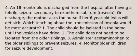 4. An 18-month-old is discharged from the hospital after having a febrile seizure secondary to exanthem subitum (roseola). On discharge, the mother asks the nurse if her 6-year-old twins will get sick. Which teaching about the transmission of roseola would be most accurate? 1. The child should be isolated in the home until the vesicles have dried. 2. The child does not need to be isolated from the older siblings. 3. Administer acetaminophen to the older siblings to prevent seizures. 4. Monitor older children for seizure development.