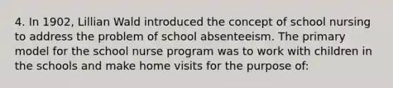 4. In 1902, Lillian Wald introduced the concept of school nursing to address the problem of school absenteeism. The primary model for the school nurse program was to work with children in the schools and make home visits for the purpose of: