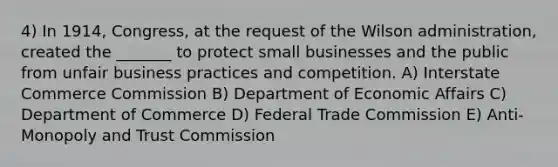 4) In 1914, Congress, at the request of the Wilson administration, created the _______ to protect small businesses and the public from unfair business practices and competition. A) Interstate Commerce Commission B) Department of Economic Affairs C) Department of Commerce D) Federal Trade Commission E) Anti-Monopoly and Trust Commission