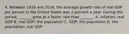 4. Between 1916 and​ 2016, the average growth rate of real GDP per person in the United States was 2 percent a year. During this​ period, _______ grew at a faster rate than​ _______. A. ​inflation; real GDP B. real​ GDP; the population C. ​GDP; the population D. the​ population; real GDP