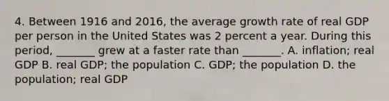 4. Between 1916 and​ 2016, the average growth rate of real GDP per person in the United States was 2 percent a year. During this​ period, _______ grew at a faster rate than​ _______. A. ​inflation; real GDP B. real​ GDP; the population C. ​GDP; the population D. the​ population; real GDP