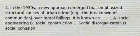 4. In the 1930s, a new approach emerged that emphasized structural causes of urban crime (e.g., the breakdown of communities) over moral failings. It is known as _____. A. social engineering B. social construction C. Social disorganization D. social cohesion