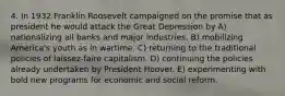 4. In 1932 Franklin Roosevelt campaigned on the promise that as president he would attack the Great Depression by A) nationalizing all banks and major industries. B) mobilizing America's youth as in wartime. C) returning to the traditional policies of laissez-faire capitalism. D) continuing the policies already undertaken by President Hoover. E) experimenting with bold new programs for economic and social reform.