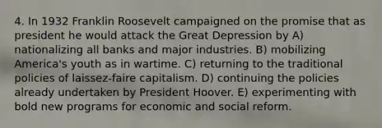 4. In 1932 Franklin Roosevelt campaigned on the promise that as president he would attack the Great Depression by A) nationalizing all banks and major industries. B) mobilizing America's youth as in wartime. C) returning to the traditional policies of laissez-faire capitalism. D) continuing the policies already undertaken by President Hoover. E) experimenting with bold new programs for economic and social reform.