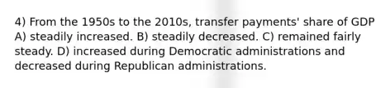 4) From the 1950s to the 2010s, transfer payments' share of GDP A) steadily increased. B) steadily decreased. C) remained fairly steady. D) increased during Democratic administrations and decreased during Republican administrations.