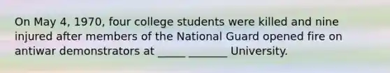 On May 4, 1970, four college students were killed and nine injured after members of the National Guard opened fire on antiwar demonstrators at _____ _______ University.