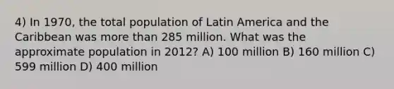 4) In 1970, the total population of Latin America and the Caribbean was more than 285 million. What was the approximate population in 2012? A) 100 million B) 160 million C) 599 million D) 400 million