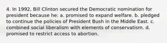 4. In 1992, Bill Clinton secured the Democratic nomination for president because he: a. promised to expand welfare. b. pledged to continue the policies of President Bush in the Middle East. c. combined social liberalism with elements of conservatism. d. promised to restrict access to abortion.