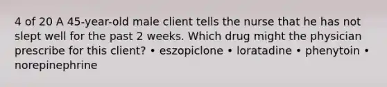 4 of 20 A 45-year-old male client tells the nurse that he has not slept well for the past 2 weeks. Which drug might the physician prescribe for this client? • eszopiclone • loratadine • phenytoin • norepinephrine