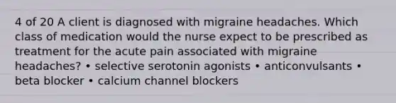 4 of 20 A client is diagnosed with migraine headaches. Which class of medication would the nurse expect to be prescribed as treatment for the acute pain associated with migraine headaches? • selective serotonin agonists • anticonvulsants • beta blocker • calcium channel blockers