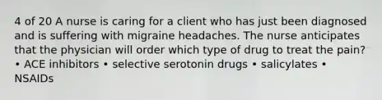 4 of 20 A nurse is caring for a client who has just been diagnosed and is suffering with migraine headaches. The nurse anticipates that the physician will order which type of drug to treat the pain? • ACE inhibitors • selective serotonin drugs • salicylates • NSAIDs