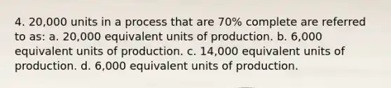 4. 20,000 units in a process that are 70% complete are referred to as: a. 20,000 equivalent units of production. b. 6,000 equivalent units of production. c. 14,000 equivalent units of production. d. 6,000 equivalent units of production.