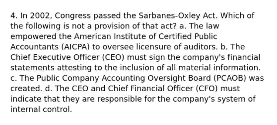 4. In 2002, Congress passed the Sarbanes-Oxley Act. Which of the following is not a provision of that act? a. The law empowered the American Institute of Certified Public Accountants (AICPA) to oversee licensure of auditors. b. The Chief Executive Officer (CEO) must sign the company's financial statements attesting to the inclusion of all material information. c. The Public Company Accounting Oversight Board (PCAOB) was created. d. The CEO and Chief Financial Officer (CFO) must indicate that they are responsible for the company's system of internal control.