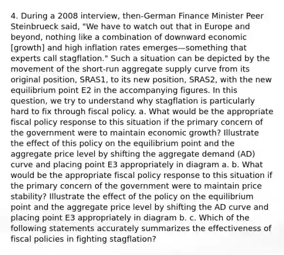 4. During a 2008 interview, then-German Finance Minister Peer Steinbrueck said, "We have to watch out that in Europe and beyond, nothing like a combination of downward economic [growth] and high inflation rates emerges—something that experts call stagflation." Such a situation can be depicted by the movement of the short-run aggregate supply curve from its original position, SRAS1, to its new position, SRAS2, with the new equilibrium point E2 in the accompanying figures. In this question, we try to understand why stagflation is particularly hard to fix through fiscal policy. a. What would be the appropriate fiscal policy response to this situation if the primary concern of the government were to maintain economic growth? Illustrate the effect of this policy on the equilibrium point and the aggregate price level by shifting the aggregate demand (AD) curve and placing point E3 appropriately in diagram a. b. What would be the appropriate fiscal policy response to this situation if the primary concern of the government were to maintain price stability? Illustrate the effect of the policy on the equilibrium point and the aggregate price level by shifting the AD curve and placing point E3 appropriately in diagram b. c. Which of the following statements accurately summarizes the effectiveness of fiscal policies in fighting stagflation?