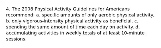 4. The 2008 Physical Activity Guidelines for Americans recommend: a. specific amounts of only aerobic physical activity. b. only vigorous-intensity physical activity as beneficial. c. spending the same amount of time each day on activity. d. accumulating activities in weekly totals of at least 10-minute sessions.