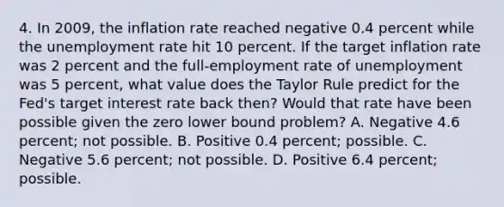 4. In 2009, the inflation rate reached negative 0.4 percent while the unemployment rate hit 10 percent. If the target inflation rate was 2 percent and the full-employment rate of unemployment was 5 percent, what value does the Taylor Rule predict for the Fed's target interest rate back then? Would that rate have been possible given the zero lower bound problem? A. Negative 4.6 percent; not possible. B. Positive 0.4 percent; possible. C. Negative 5.6 percent; not possible. D. Positive 6.4 percent; possible.