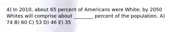 4) In 2010, about 65 percent of Americans were White; by 2050 Whites will comprise about ________ percent of the population. A) 74 B) 60 C) 53 D) 46 E) 35