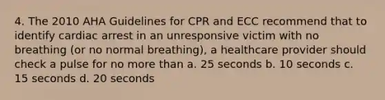 4. The 2010 AHA Guidelines for CPR and ECC recommend that to identify cardiac arrest in an unresponsive victim with no breathing (or no normal breathing), a healthcare provider should check a pulse for no more than a. 25 seconds b. 10 seconds c. 15 seconds d. 20 seconds