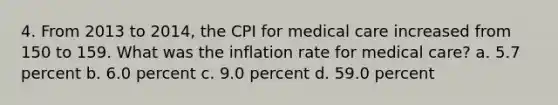 4. From 2013 to 2014, the CPI for medical care increased from 150 to 159. What was the inflation rate for medical care? a. 5.7 percent b. 6.0 percent c. 9.0 percent d. 59.0 percent