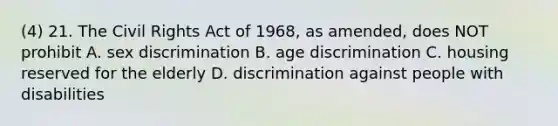 (4) 21. The Civil Rights Act of 1968, as amended, does NOT prohibit A. sex discrimination B. age discrimination C. housing reserved for the elderly D. discrimination against people with disabilities