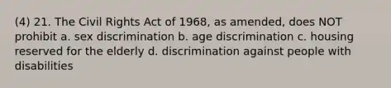 (4) 21. The Civil Rights Act of 1968, as amended, does NOT prohibit a. sex discrimination b. age discrimination c. housing reserved for the elderly d. discrimination against people with disabilities