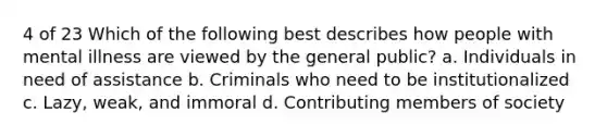 4 of 23 Which of the following best describes how people with mental illness are viewed by the general public? a. Individuals in need of assistance b. Criminals who need to be institutionalized c. Lazy, weak, and immoral d. Contributing members of society