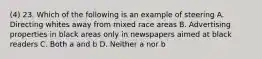 (4) 23. Which of the following is an example of steering A. Directing whites away from mixed race areas B. Advertising properties in black areas only in newspapers aimed at black readers C. Both a and b D. Neither a nor b