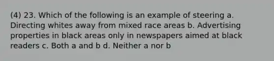 (4) 23. Which of the following is an example of steering a. Directing whites away from mixed race areas b. Advertising properties in black areas only in newspapers aimed at black readers c. Both a and b d. Neither a nor b