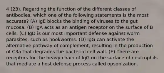 4 (23). Regarding the function of the different classes of antibodies, which one of the following statements is the most accurate? (A) IgE blocks the binding of viruses to the gut mucosa. (B) IgA acts as an antigen receptor on the surface of B cells. (C) IgD is our most important defense against worm parasites, such as hookworms. (D) IgG can activate the alternative pathway of complement, resulting in the production of C3a that degrades the bacterial cell wall. (E) There are receptors for the heavy chain of IgG on the surface of neutrophils that mediate a host defense process called opsonization.