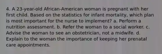 4. A 23-year-old African-American woman is pregnant with her first child. Based on the statistics for infant mortality, which plan is most important for the nurse to implement? a. Perform a nutrition assessment. b. Refer the woman to a social worker. c. Advise the woman to see an obstetrician, not a midwife. d. Explain to the woman the importance of keeping her prenatal care appointments.