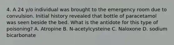 4. A 24 y/o individual was brought to the emergency room due to convulsion. Initial history revealed that bottle of paracetamol was seen beside the bed. What is the antidote for this type of poisoning? A. Atropine B. N-acetylcysteine C. Naloxone D. sodium bicarbonate