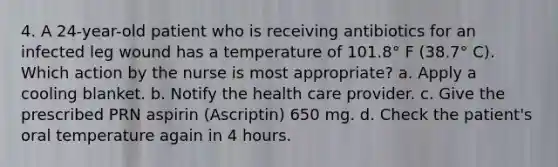 4. A 24-year-old patient who is receiving antibiotics for an infected leg wound has a temperature of 101.8° F (38.7° C). Which action by the nurse is most appropriate? a. Apply a cooling blanket. b. Notify the health care provider. c. Give the prescribed PRN aspirin (Ascriptin) 650 mg. d. Check the patient's oral temperature again in 4 hours.