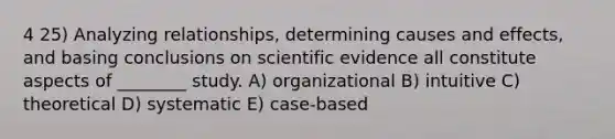 4 25) Analyzing relationships, determining causes and effects, and basing conclusions on scientific evidence all constitute aspects of ________ study. A) organizational B) intuitive C) theoretical D) systematic E) case-based